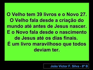O Velho tem 39 livros e o Novo 27. O Velho fala desde a criação do mundo até antes de Jesus nascer. E o Novo fala desde o nascimento de Jesus até os dias finais.  É um livro maravilhoso que todos deviam ter. João Victor F. Silva - 8º B 