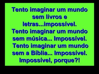 Tento imaginar um mundo sem livros e letras...impossível. Tento imaginar um mundo sem música... Impossível.  Tento imaginar um mundo sem a Bíblia... Impossível. Impossível, porque?! 