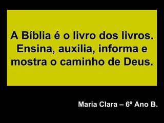 A Bíblia é o livro dos livros. Ensina, auxilia, informa e mostra o caminho de Deus. Maria Clara – 6º Ano B. 