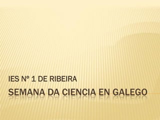 SEMANA DA CIENCIA EN GALEGO
IES Nº 1 DE RIBEIRA
 