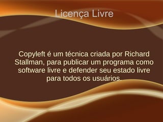 Licença Livre
Copyleft é um técnica criada por Richard
Stallman, para publicar um programa como
software livre e defender seu estado livre
para todos os usuários.
 