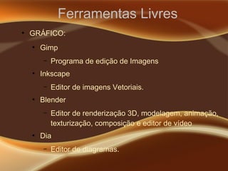 Ferramentas Livres
●
GRÁFICO:
●
Gimp
– Programa de edição de Imagens
●
Inkscape
– Editor de imagens Vetoriais.
●
Blender
– Editor de renderização 3D, modelagem, animação,
texturização, composição e editor de vídeo
●
Dia
– Editor de diagramas.
 