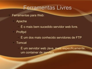 Ferramentas Livres
●
Ferramentas para Web:
●
Apache
– É o mais bem sucedido servidor web livre.
●
Proftpd
– É um dos mais conhecido servidores de FTP
●
Tomcat
– É um servidor web Java, mais especificamente,
um container de servlets.
 