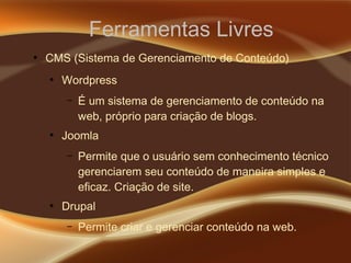 Ferramentas Livres
●
CMS (Sistema de Gerenciamento de Conteúdo)
●
Wordpress
– É um sistema de gerenciamento de conteúdo na
web, próprio para criação de blogs.
●
Joomla
– Permite que o usuário sem conhecimento técnico
gerenciarem seu conteúdo de maneira simples e
eficaz. Criação de site.
●
Drupal
– Permite criar e gerenciar conteúdo na web.
 