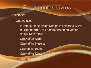 Ferramentas Livres
●
Escritório:
●
OpenOffice:
– É uma suíte de aplicativos para escritório livres
multiplataforma. Ele é baseado no na versão
antiga StarOffice:
– Openoffice write
– Openoffice impress
– Openoffice math
– Openoffice Draw
– Openoffice Calc
 