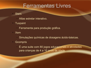 Ferramentas Livres
●
Stars
– Atlas estrelar interativo.
●
Tuxpaint
– Ferramenta para produção gráfica.
●
Xem
– Simulações químicas de dosagens ácido-básicas.
●
Gcompris
– É uma suite com 80 jogos educacionais e atividades
para crianças de 4 a 10 anos de idade.
 