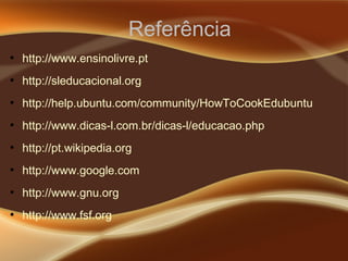 Referência
●
http://www.ensinolivre.pt
●
http://sleducacional.org
●
http://help.ubuntu.com/community/HowToCookEdubuntu
●
http://www.dicas-l.com.br/dicas-l/educacao.php
●
http://pt.wikipedia.org
●
http://www.google.com
●
http://www.gnu.org
●
http://www.fsf.org
 
