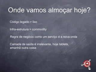 Onde vamos almoçar hoje?
Código legado = lixo

Infra-estrutura = commodity

Regra de negócio como um serviço é a nova onda

Camada de saída é irrelevante, hoje tablets,
amanhã outra coisa
 