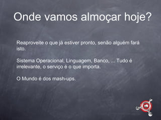 Onde vamos almoçar hoje?

Reaproveite o que já estiver pronto, senão alguém fará
isto.

Sistema Operacional, Linguagem, Banco, ... Tudo é
irrelevante, o serviço é o que importa.

O Mundo é dos mash-ups.
 