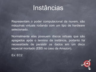 Instâncias
Representam o poder computacional da nuvem, são
máquinas virtuais rodando com um tipo de hardware
selecionado.

Normalmente elas possuem discos virtuais que são
apagados após o termino da instância, portanto há
necessidade de persistir os dados em um disco
especial montado (EBS no caso da Amazon).

Ex: EC2
 