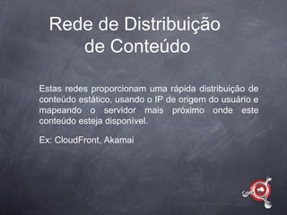 Rede de Distribuição
     de Conteúdo

Estas redes proporcionam uma rápida distribuição de
conteúdo estático, usando o IP de origem do usuário e
mapeando o servidor mais próximo onde este
conteúdo esteja disponível.

Ex: CloudFront, Akamai
 
