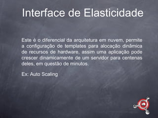 Interface de Elasticidade

Este é o diferencial da arquitetura em nuvem, permite
a configuração de templates para alocação dinâmica
de recursos de hardware, assim uma aplicação pode
crescer dinamicamente de um servidor para centenas
deles, em questão de minutos.

Ex: Auto Scaling
 