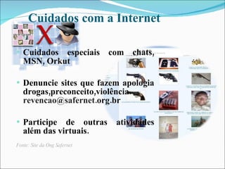 Cuidados com a Internet

   Cuidados especiais com chats,
    MSN, Orkut

   Denuncie sites que fazem apologia
    drogas,preconceito,violência.
    revencao@safernet.org.br

   Participe de outras       atividades
    além das virtuais.
Fonte: Site da Ong Safernet
 
