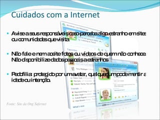 Cuidados com a Internet
 Avis a s usre p ns ve c s p rc b a o e tra
      e e      s o á is a o e e a lg s nho e s s
                                             m ite
   o c m a e q vis
    u o unid d s ue ita

 Nã fa e ne a e fo s o víd o d q m nã c nhe e
    o le    m c ite to u e s e ue     o o c.
   Nã d p nib
     o is o ilized d sp s o isae tra s
                  a o es a      s nho

 P d filia p te id p r uma ta q lq r ump d m ntir a
   e o : ro g o o          va r, ua ue   oe e
   id d o inte ã .
     ae u     nç o



Fonte: Site da Ong Safernet
 
