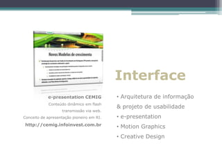 Interface
            e-presentation CEMIG           • Arquitetura de informação
            Conteúdo dinâmico em flash
                                           & projeto de usabilidade
                   transmissão via web.
Conceito de apresentação pioneiro em RI.   • e-presentation
http://cemig.infoinvest.com.br             • Motion Graphics
                                           • Creative Design
 
