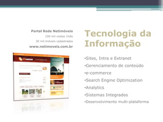 Portal Rede Netimóveis
         100 mil visitas /mês   Tecnologia da
                                Informação
   30 mil imóveis cadastrados

www.netimoveis.com.br


                                •Sites, Intra e Extranet
                                •Gerenciamento de conteúdo
                                •e-commerce
                                •Search Engine Optimization
                                •Analytics
                                •Sistemas Integrados
                                •Desenvolvimento multi-plataforma
 