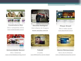 Construtora Dez                  Seculus Relógios                    Player Brasil
  Site e campanhas online          Site & Banco de Imagens              Site e redes sociais
   www.construtoradez.com.br
                                    www.seculus.com.br                 www.playerbrasil.com.br




 Universidade Secovi                        Teksid                   Banco Bonsucesso
       Site e Sistemas                      E-cards                    Novo site & Extranet
www.universidadesecovimg.com.br   www.68interativa.com.br/teksid   www.cartaobonsucessovisa.com.br
 