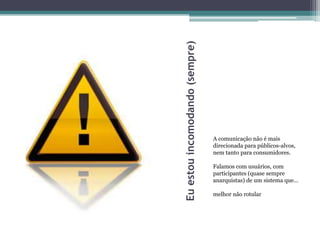 Eu estou incomodando (sempre)
                                A comunicação não é mais
                                direcionada para públicos-alvos,
                                nem tanto para consumidores.

                                Falamos com usuários, com
                                participantes (quase sempre
                                anarquistas) de um sistema que...

                                melhor não rotular
 