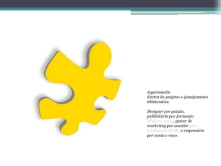 @germanobr
diretor de projetos e planejamento
68interativa

Designer por paixão,
publicitário por formação
(Estácio 2005), gestor de
marketing por ocasião (pós-
graduando ESAB) e empresário
por conta e risco.
 