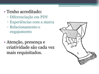 • Tenho acreditado:
 ▫ Diferenciação em PDV
 ▫ Experiências com a marca
 ▫ Relacionamento e
   engajamento

• Atenção, presença e
  criatividade são cada vez
  mais requisitados.
 