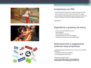 Investimento em PDV
- 39,4% das pessoas decidem suas compras no ponto de venda
- 10% dos clientes trocam de marca no momento da compra
- 29% acabam levando produtos de uma categoria que não estava
na lista de compras em função de alguma promoção na loja


OgilvyAction




Experiência e presença de marca
 -Eventos com personalidade da marca
 - Lojas temáticas
 - Personalização de produtos
 - Assistência técnica de alto valor agregado
 - Prestação de Serviços como fator diferenciador




Relacionamento e engajamento
(internet como propulsora)
- 39% da população brasileira já acessou a internet 71,7 milhões
de pessoas
- 53% acessa diariamente 38 milhões
- 70% participam de redes sociais

(setembro/novembro 2008 )
Centro de Estudos sobre as Tecnologias da
Informação e da Comunicação (CETIC.br)
 