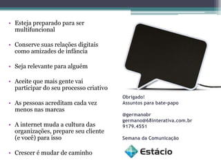 • Esteja preparado para ser
  multifuncional

• Conserve suas relações digitais
  como amizades de infância

• Seja relevante para alguém

• Aceite que mais gente vai
  participar do seu processo criativo
                                        Obrigado!
• As pessoas acreditam cada vez         Assuntos para bate-papo
  menos nas marcas
                                        @germanobr
                                        germano@68interativa.com.br
• A internet muda a cultura das         9179.4551
  organizações, prepare seu cliente
  (e você) para isso                    Semana da Comunicação


• Crescer é mudar de caminho
 
