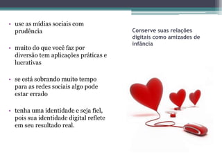• use as mídias sociais com
  prudência                             Conserve suas relações
                                        digitais como amizades de
                                        infância
• muito do que você faz por
  diversão tem aplicações práticas e
  lucrativas

• se está sobrando muito tempo
  para as redes sociais algo pode
  estar errado

• tenha uma identidade e seja fiel,
  pois sua identidade digital reflete
  em seu resultado real.
 