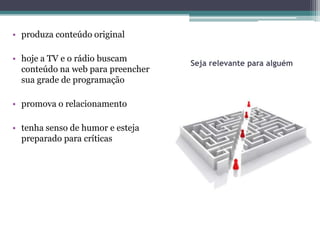 • produza conteúdo original

• hoje a TV e o rádio buscam
                                   Seja relevante para alguém
  conteúdo na web para preencher
  sua grade de programação

• promova o relacionamento

• tenha senso de humor e esteja
  preparado para críticas
 