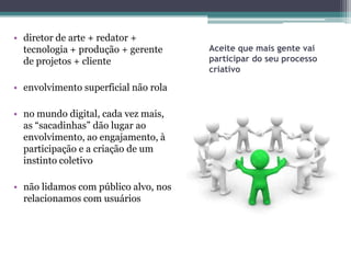 • diretor de arte + redator +
  tecnologia + produção + gerente     Aceite que mais gente vai
  de projetos + cliente               participar do seu processo
                                      criativo

• envolvimento superficial não rola

• no mundo digital, cada vez mais,
  as “sacadinhas” dão lugar ao
  envolvimento, ao engajamento, à
  participação e a criação de um
  instinto coletivo

• não lidamos com público alvo, nos
  relacionamos com usuários
 