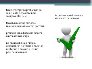 • tente enxergar os problemas do
  seu cliente e encontre uma
  solução antes dele                 As pessoas acreditam cada
                                     vez menos nas marcas

• faça mais e deixe que seus
  relacionamentos falarem por você

• promova uma discussão sincera
  em via de mão dupla

• no mundo digital a “mídia
  espontânea” e o “boba a boca” se
  misturam e passam a ter um
  poder ainda maior.
 