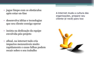 • jogue limpo com os obstáculos
  após estar on-line                 A internet muda a cultura das
                                     organizações, prepare seu
                                     cliente (e você) para isso
• desenvolva idéias e tecnologias
  que seu cliente consiga operar

• insista na dedicação da equipe
  envolvida pós-projeto

• afinal, na internet tudo cria
  impactos mensuráveis muito
  rapidamente e essas falhas podem
  recair sobre o seu trabalho
 