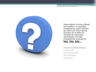 Empreendedor é o termo utilizado
para qualificar, ou especificar,
principalmente, aquele indivíduo
que detém uma forma especial,
inovadora, de se dedicar às
atividades de organização,
administração, execução;
principalmente na geração de
blá, blá, blá...

Empreendedorismo:
Inquietude,
Inconformismo,
Pró atividade,
Incerteza,
 