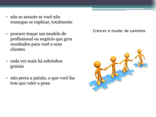 • não se assuste se você não
  consegue se explicar, totalmente

                                       Crescer é mudar de caminho
• procure traçar um modelo de
  profissional ou negócio que gera
  resultados para você e seus
  clientes

• cada vez mais há sobrinhos
  geniais

• não perca a paixão, o que você faz
  tem que valer a pena
 