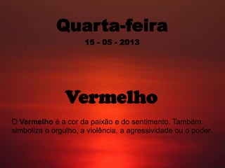 Quarta-feira
15 - 05 - 2013
Vermelho
O Vermelho é a cor da paixão e do sentimento. Também
simboliza o orgulho, a violência, a agressividade ou o poder.
 
