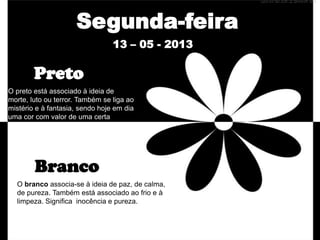 O preto está associado à ideia de
morte, luto ou terror. Também se liga ao
mistério e à fantasia, sendo hoje em dia
uma cor com valor de uma certa
sofisticação e luxo.
Segunda-feira
13 – 05 - 2013
O branco associa-se à ideia de paz, de calma,
de pureza. Também está associado ao frio e à
limpeza. Significa inocência e pureza.
Preto
Branco
 