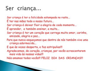 Ser criança é ter a felicidade estampada no rosto...
É ter nas mãos todo o nosso futuro...
Ser criança é deixar fluir a alegria de cada momento...
É aprender, e também ensinar, e muito...
Ser criança é ter um coração que carrega muito amor, carinho,
  amizade, alegria e paz...
Para que nunca esqueçamos que dentro de nós também vive uma
  criança adormecida...
E que às vezes desperta, e faz estripulias!!!
Agradecemos, de coração, crianças, por vocês acrescentarem
  mais vida às nossas vidas!!!
Nós amamos todos vocês!!! FELIZ DIA DAS CRIANÇAS!!!
 