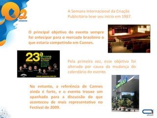 A Semana Internacional da Criação Publicitária teve seu início em 1987.  O principal objetivo do evento sempre foi antecipar para o mercado brasileiro o que estaria competindo em Cannes. Pela primeira vez, esse objetivo foi alterado por causa da mudança do calendário do evento.  No entanto, a referência de Cannes ainda é forte, e o evento trouxe um apanhado para a discussão do que aconteceu de mais representativo no Festival de 2009. 