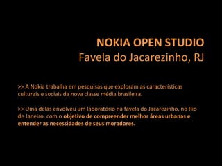 NOKIA OPEN STUDIO Favela do Jacarezinho, RJ >> A Nokia trabalha em pesquisas que exploram as características culturais e sociais da nova classe média brasileira.  >> Uma delas envolveu um laboratório na favela do Jacarezinho, no Rio de Janeiro, com o  objetivo de compreender melhor áreas urbanas e entender as necessidades de seus moradores. 