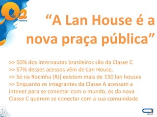 “ A Lan House é a nova praça pública” >> 50% dos internautas brasileiros são da Classe C  >> 57% desses acessos vêm de Lan House. >> Só na Rocinha (RJ) existem mais de 150 lan houses >> Enquanto os integrantes da Classe A acessam a intenet para se conectar com o mundo, os da nova Classe C querem se conectar com a sua comunidade 