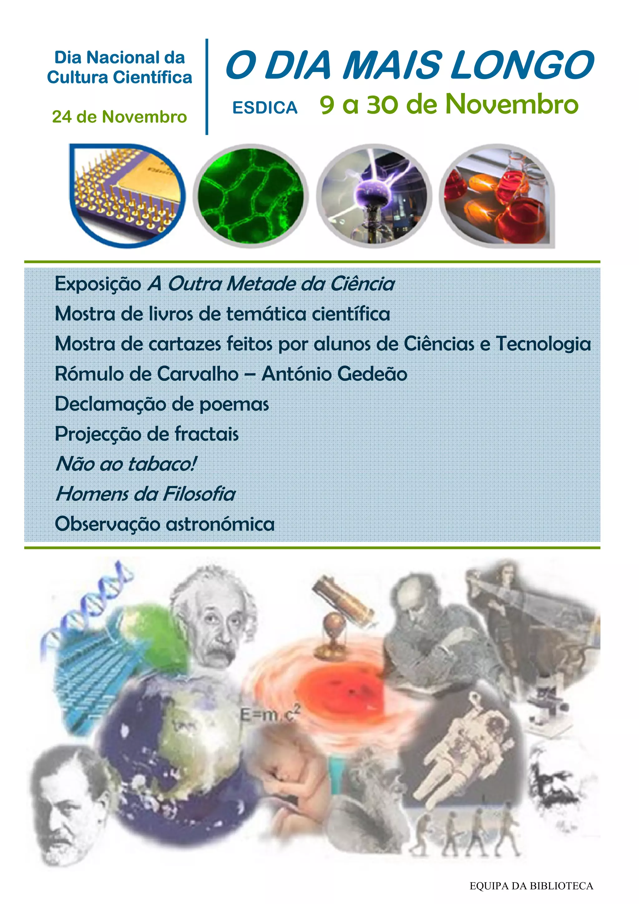 Exposição A Outra Metade da Ciência
Mostra de livros de temática científica
Mostra de cartazes feitos por alunos de Ciências e Tecnologia
Rómulo de Carvalho – António Gedeão
Declamação de poemas
Projecção de fractais
Não ao tabaco!
Homens da Filosofia
Observação astronómica
O DIA MAIS LONGOO DIA MAIS LONGOO DIA MAIS LONGOO DIA MAIS LONGO
ESDICA 9 a 30 de Novembro
Dia Nacional daDia Nacional daDia Nacional daDia Nacional da
Cultura CientíficaCultura CientíficaCultura CientíficaCultura Científica
24 de Novembro
EQUIPA DA BIBLIOTECA