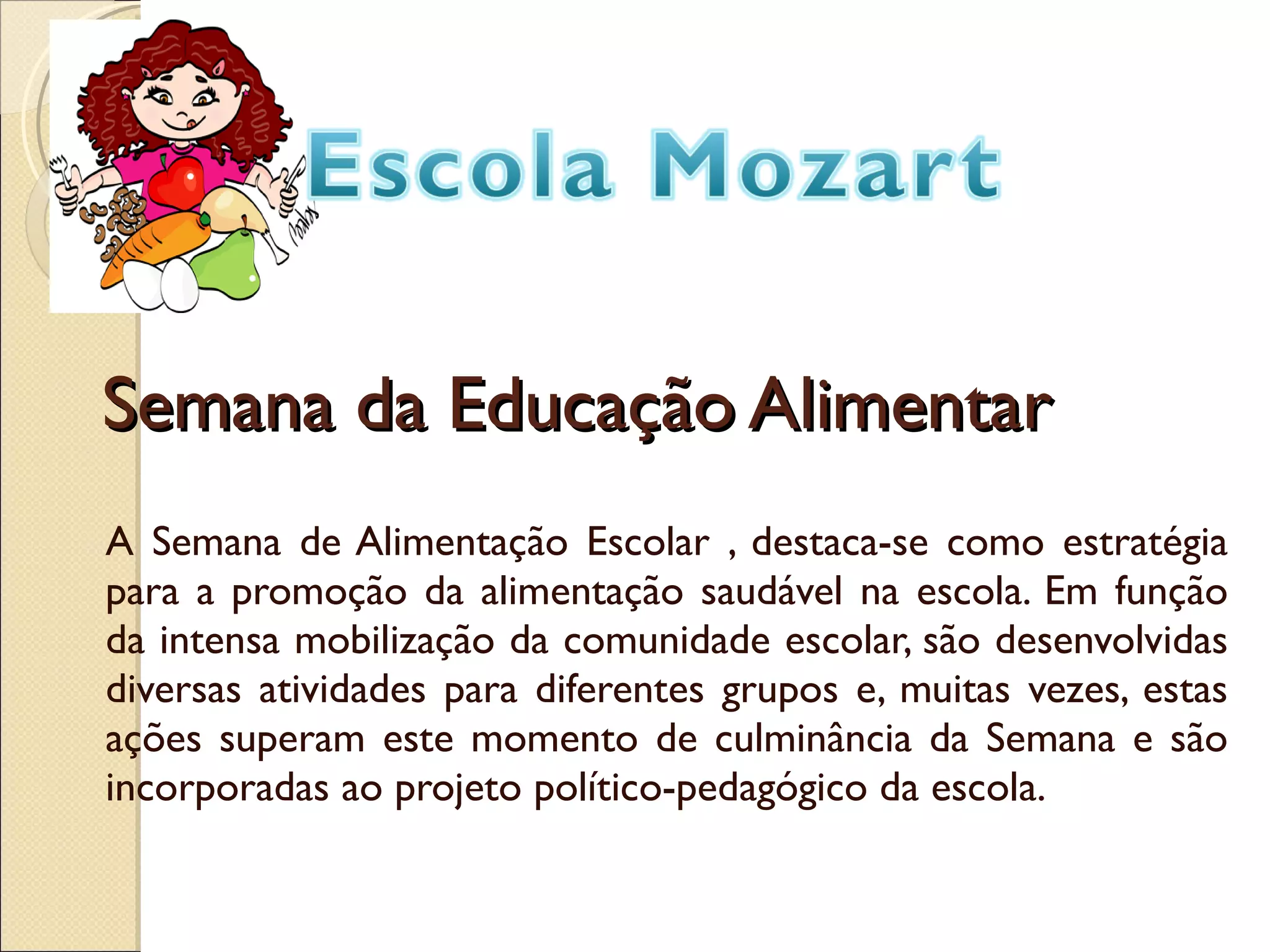 Semana da Educação Alimentar A Semana de Alimentação Escolar , destaca-se como estratégia para a promoção da alimentação saudável na escola. Em função da intensa mobilização da comunidade escolar, são desenvolvidas diversas atividades para diferentes grupos e, muitas vezes, estas ações superam este momento de culminância da Semana e são incorporadas ao projeto político-pedagógico da escola.