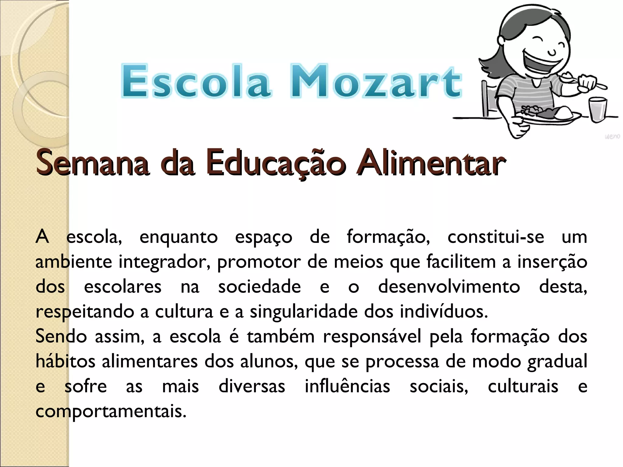 Semana da Educação Alimentar A escola, enquanto espaço de formação, constitui-se um ambiente integrador, promotor de meios que facilitem a inserção dos escolares na sociedade e o desenvolvimento desta, respeitando a cultura e a singularidade dos indivíduos. Sendo assim, a escola é também responsável pela formação dos hábitos alimentares dos alunos, que se processa de modo gradual e sofre as mais diversas influências sociais, culturais e comportamentais.
