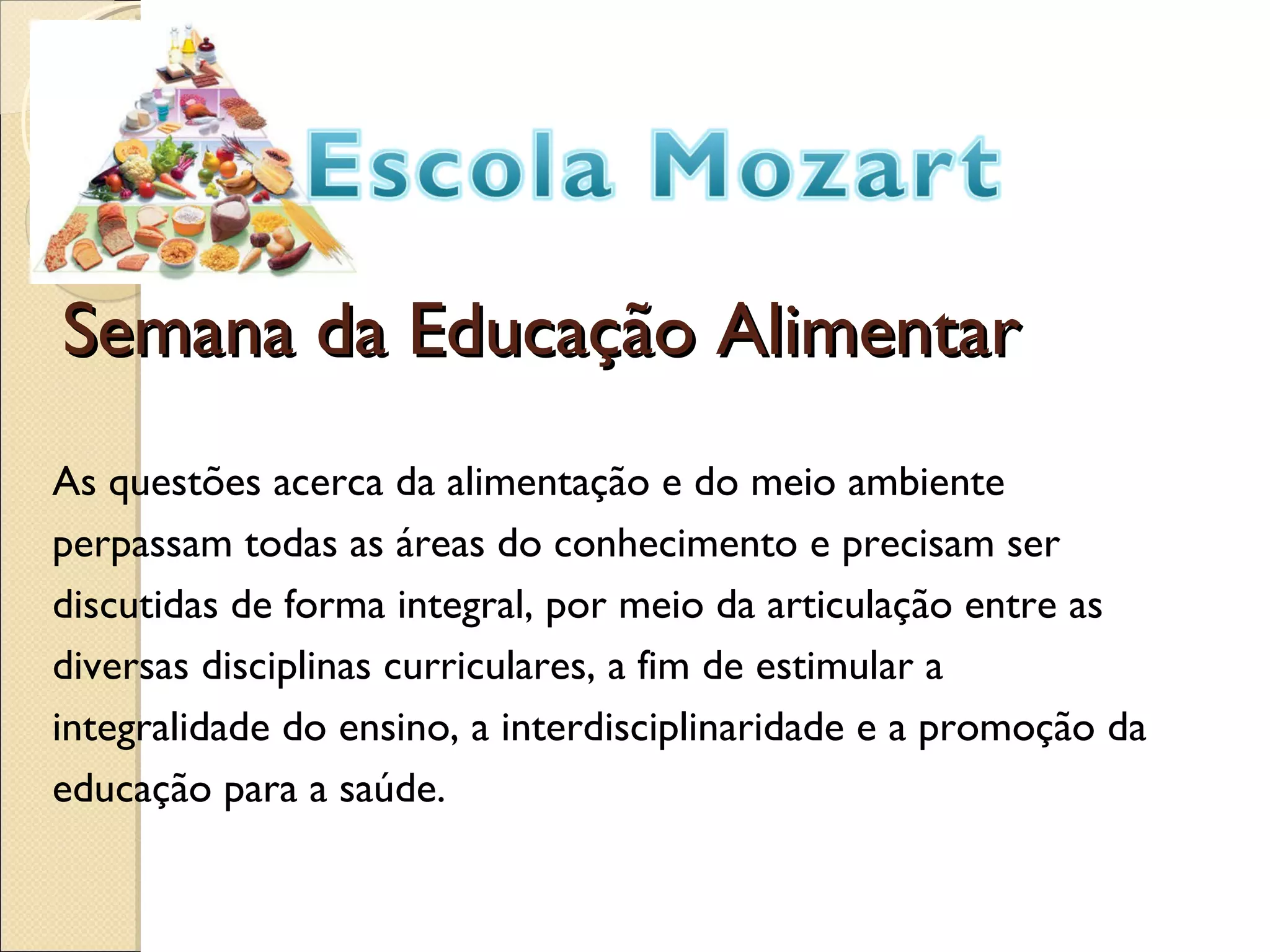 Semana da Educação Alimentar As questões acerca da alimentação e do meio ambiente perpassam todas as áreas do conhecimento e precisam ser discutidas de forma integral, por meio da articulação entre as diversas disciplinas curriculares, a fim de estimular a integralidade do ensino, a interdisciplinaridade e a promoção da educação para a saúde.
