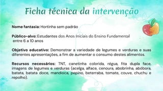 Nome fantasia: Hortinha sem padrão
Público-alvo: Estudantes dos Anos Iniciais do Ensino Fundamental
entre 6 a 10 anos
Objetivo educativo: Demonstrar a variedade de legumes e verduras e suas
diferentes apresentações, a fim de aumentar o consumo destes alimentos.
Recursos necessários: TNT, canetinha colorida, régua, fita dupla face,
imagens de legumes e verduras (acelga, alface, cenoura, abobrinha, abóbora,
batata, batata doce, mandioca, pepino, beterraba, tomate, couve, chuchu e
repolho).
Ficha técnica da intervenção
 