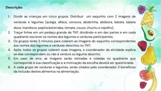 Descrição:
1. Dividir as crianças em cinco grupos. Distribuir um saquinho com 2 imagens de
verduras e legumes (acelga, alface, cenoura, abobrinha, abóbora, batata, batata
doce, mandioca, pepino,beterraba, tomate, couve, chuchu e repolho);
2. Traçar linhas em um pedaço grande de TNT, dividindo-o em dez partes e em cada
quadrante escrever os nomes dos legumes e verduras participantes;
3. Os grupos terão 5 minutos para colarem as imagens do saquinho correspondentes
aos nomes dos legumes e verduras descritos no TNT;
4. Após, todos os grupos colarem suas imagens, o coordenador da atividade explica
se elas correspondem ou não à verdura ou legume descrito;
5. Em caso de erro, as imagens serão retiradas e coladas no quadrante que
corresponde à sua classificação e a motivação da escolha deverá ser questionada;
6. A cada grupo de verduras e legumes, serão citados pelo coordenador 3 benefícios
da inclusão destes alimentos na alimentação.
 