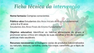 Nome fantasia: Compras conscientes
Público-alvo: Estudantes dos Anos Iniciais do Ensino Fundamental
entre 6 a 10 anos
Estudantes dos Anos Finais do Ensino Fundamental
Objetivo educativo: Identificar os hábitos alimentares do grupo e
promover senso crítico em relação às suas escolhas a fim de incentivar
práticas mais saudáveis.
Recursos necessários: embalagens vazias de produtos industrializados
ou naturais, tesoura, cartolina, cesta, fita crepe, canetinha, giz e lápis de
cor.
Ficha técnica da intervenção
 