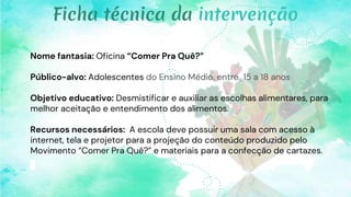 Nome fantasia: Oficina “Comer Pra Quê?”
Público-alvo: Adolescentes do Ensino Médio, entre 15 a 18 anos
Objetivo educativo: Desmistificar e auxiliar as escolhas alimentares, para
melhor aceitação e entendimento dos alimentos.
Recursos necessários: A escola deve possuir uma sala com acesso à
internet, tela e projetor para a projeção do conteúdo produzido pelo
Movimento “Comer Pra Quê?” e materiais para a confecção de cartazes.
Ficha técnica da intervenção
 