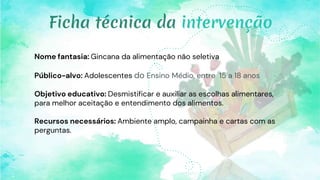 Nome fantasia: Gincana da alimentação não seletiva
Público-alvo: Adolescentes do Ensino Médio, entre 15 a 18 anos
Objetivo educativo: Desmistificar e auxiliar as escolhas alimentares,
para melhor aceitação e entendimento dos alimentos.
Recursos necessários: Ambiente amplo, campainha e cartas com as
perguntas.
Ficha técnica da intervenção
 
