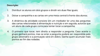 Descrição:
1. Distribuir os alunos em dois grupos e dividir em duas filas iguais;
2. Deixar a campainha e as cartas em uma mesa central à frente dos alunos;
3. A dinâmica da atividade consiste em um mediador ler uma das perguntas
das cartas relacionadas à alimentação e nutrição e em seguida, autorize que
um aluno de cada grupo corra para tentar tocar a campainha;
4. O primeiro que tocar, tem direito a responder a pergunta. Caso acerte o
grupo ganhará pontos, mas se errar a pergunta poderá ser respondida pelo
grupo adversário e a pontuação será em dobro. Ganha quem acumular mais
pontos ao fim das rodadas.
 