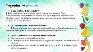 Perguntas da gincana
● O que é seletividade alimentar?
R: Recusa alimentar, pouco apetite e desinteresse pelo alimento. É um
comportamento típico da fase pré-escolar, mas, quando presente em ambientes
familiares desfavoráveis, pode ser acentuado e permanecer até a adolescência ou
ainda persistir na vida adulta.
● De um exemplo de seletividade alimentar
R: Exemplo, criança que come apenas alguns alimentos. Preferência apenas por
macarrão, arroz, batata…, não comer alimentos de uma determinada cor
● Quais as consequências da seletividade alimentar?
a) Não traz nenhuma consequência à saúde
b) Pode ser prejudicial ao desenvolvimento do organismo, pois pode causar deficiência de
nutriente.
c) A seletividade é uma ótima forma de alimentar, porque nos dá autonomia para
comer o que quiser.
 